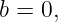 b = 0,
