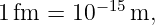 1 fm  = 10− 15 m,
