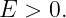E  > 0.
