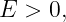 E  > 0,
