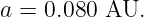 a = 0.080 AU.

