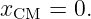 xCM  = 0.
