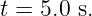 t = 5.0 s.
