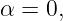 α = 0,
