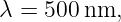 λ = 500 nm,
