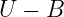 U  − B
