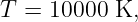 T =  10000 K,
