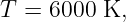 T = 6000 K,
