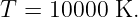 T =  10000 K.

