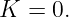 K  = 0.
