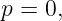 p = 0,
