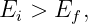 E  >  E ,
  i    f
