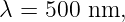 λ = 500 nm,
