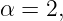 α = 2,
