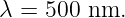 λ = 500 nm.
