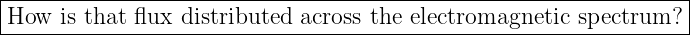|-----------------------------------------------------------------|
How  is that flux distributed across the electromagnetic  spectrum?  |
------------------------------------------------------------------
