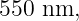 550 nm,
