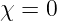 χ = 0
