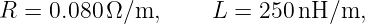 R =  0.080Ω ∕m,     L  = 250 nH/m,
