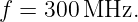 f = 300 MHz.

