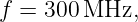 f = 300 MHz,
