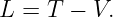 L =  T − V.
