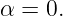 α = 0.
