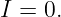 I = 0.
