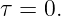 τ = 0.
