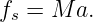 fs = M a.
