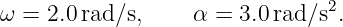 ω =  2.0 rad∕s,     α = 3.0rad ∕s2.
