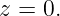 z = 0.
