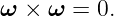 ω ×  ω = 0.
