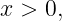 x > 0,
