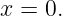 x = 0.
