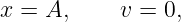 x = A,     v =  0,
