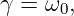 γ = ω0,
