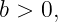 b > 0,
