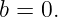 b = 0.
