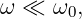 ω ≪  ω0,
