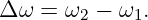 Δ ω =  ω2 − ω1.
