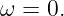 ω  = 0.
