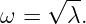      √ --
ω  =   λ.
