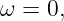 ω  = 0,
