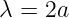 λ =  2a
