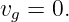 vg = 0.
