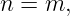 n = m,

