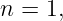 n = 1,
