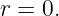 r = 0.
