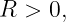 R  > 0,
